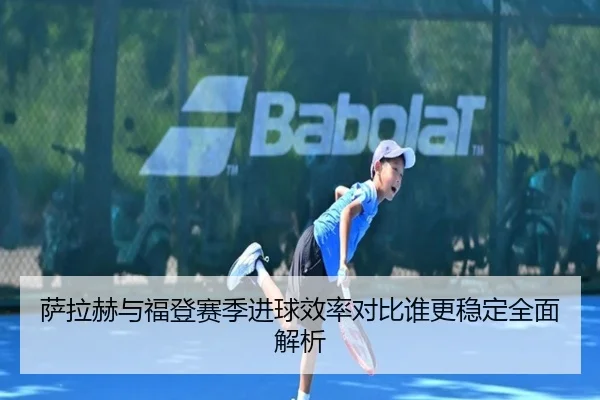 萨拉赫与福登赛季进球效率对比谁更稳定全面解析