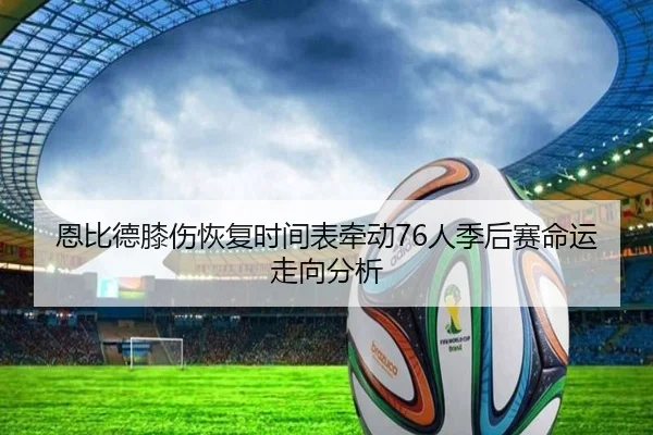 恩比德膝伤恢复时间表牵动76人季后赛命运走向分析
