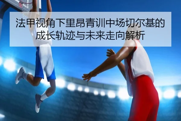法甲视角下里昂青训中场切尔基的成长轨迹与未来走向解析