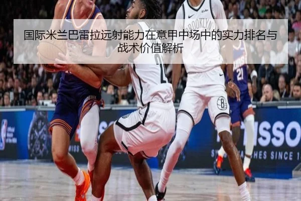 国际米兰巴雷拉远射能力在意甲中场中的实力排名与战术价值解析