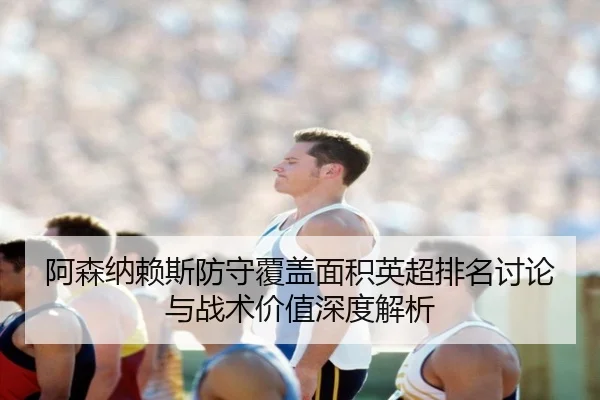 阿森纳赖斯防守覆盖面积英超排名讨论与战术价值深度解析