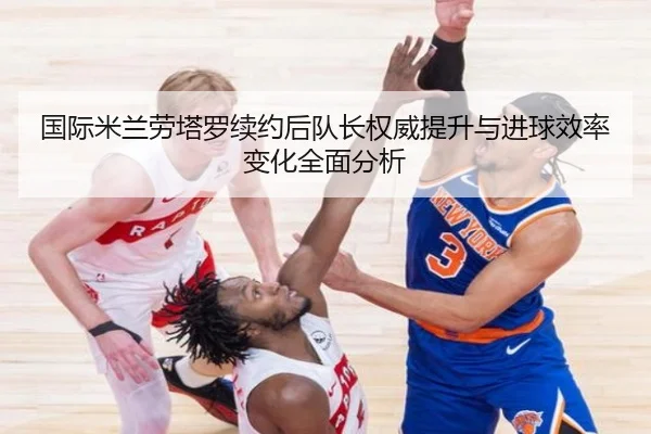 国际米兰劳塔罗续约后队长权威提升与进球效率变化全面分析