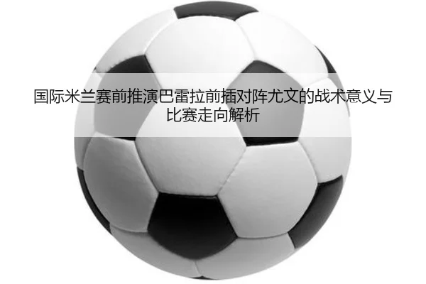 国际米兰赛前推演巴雷拉前插对阵尤文的战术意义与比赛走向解析