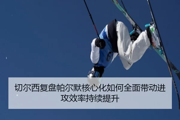 切尔西复盘帕尔默核心化如何全面带动进攻效率持续提升