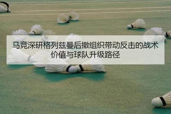 马竞深研格列兹曼后撤组织带动反击的战术价值与球队升级路径