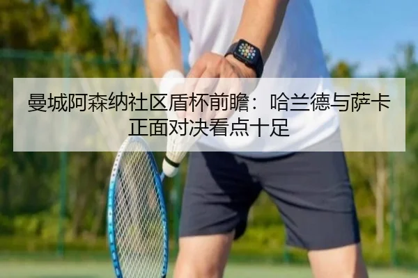 曼城阿森纳社区盾杯前瞻：哈兰德与萨卡正面对决看点十足