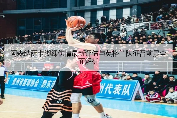 阿森纳萨卡脚踝伤情最新评估与英格兰队征召前景全面解析