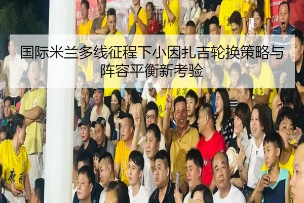 国际米兰多线征程下小因扎吉轮换策略与阵容平衡新考验