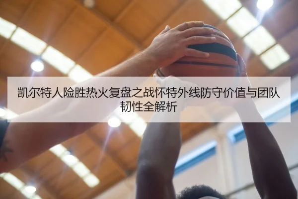 凯尔特人险胜热火复盘之战怀特外线防守价值与团队韧性全解析