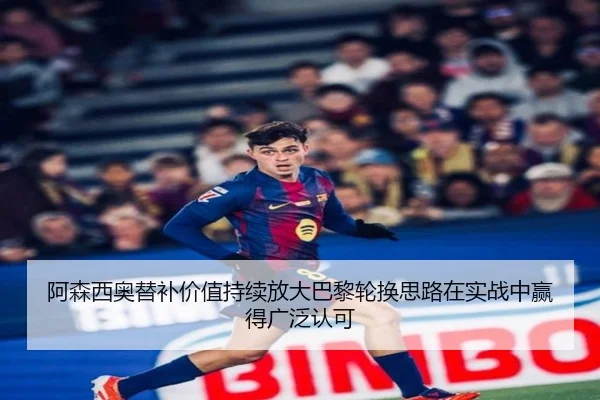 阿森西奥替补价值持续放大巴黎轮换思路在实战中赢得广泛认可